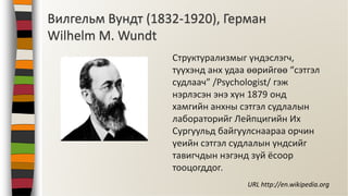 Структурализмыг үндэслэгч,
түүхэнд анх удаа өөрийгөө “сэтгэл
судлаач” /Psychologist/ гэж
нэрлэсэн энэ хүн 1879 онд
хамгийн анхны сэтгэл судлалын
лабораторийг Лейпцигийн Их
Сургуульд байгуулснаараа орчин
үеийн сэтгэл судлалын үндсийг
тавигчдын нэгэнд зүй ёсоор
тооцогддог.
Вилгельм Вундт (1832-1920), Герман
Wilhelm M. Wundt
URL http://en.wikipedia.org
 