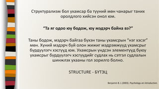 Структурализм бол ухамсар ба түүний мөн чанарыг таних
оролдлого хийсэн онол юм.
“Та яг одоо юу бодож, юу мэдэрч байна вэ?”
Таны бодож, мэдэрч байгаа бүхэн таны ухамсрын “нэг хэсэг”
мөн. Хүний мэдэрч буй олон жижиг мэдрэмжүүд ухамсрыг
бүрдүүлэгч хэсгүүд юм. Ухамсрын үндсэн элементүүд буюу
ухамсрыг бүрдүүлэгч хэсгүүдийг судлах нь сэтгэл судлалын
шинжлэх ухааны гол зорилго болно.
STRUCTURE - БҮТЭЦ
Benjamin B. L (2003). Psychology an Introduction.
 