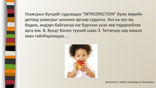 Ухамсрын бүтцийг судлахдаа “INTROSPECTION” буюу өөрийн
дотоод ухамсрыг шинжих аргаар судална. Энэ нь хүн юу
бодож, мэдэрч байгаагаа нэг бүрчлэн үнэн зөв тодорхойлох
арга юм. В. Вундт болон түүний шавь Э. Титченер нар жишээ
аван тайлбарлахдаа, ...
Benjamin B. L (2003). Psychology an Introduction.
 