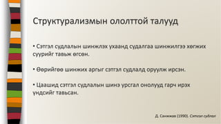 Структурализмын ололттой талууд
• Сэтгэл судлалын шинжлэх ухаанд судалгаа шинжилгээ хөгжих
суурийг тавьж өгсөн.
• Өөрийгөө шинжих аргыг сэтгэл судлалд оруулж ирсэн.
• Цаашид сэтгэл судлалын шинэ урсгал онолууд гарч ирэх
үндсийг тавьсан.
Д. Санжжав (1990). Сэтгэл судлал
 
