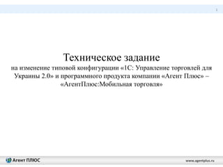 1
www.agentplus.ru
Техническое задание
на изменение типовой конфигурации «1С: Управление торговлей для
Украины 2.0» и программного продукта компании «Агент Плюс» –
«АгентПлюс:Мобильная торговля»
 