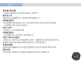 화장품시장상황
<140210 뷰티한국, 씨모어, MK뉴스 140411 >
빌리프소개
<빌리프 공식홈페이지, 140409 파이낸셜뉴스>
일반환경분석
<LG경제연구원 Weekly focus 140120 CES로 본 2014년 전자산업
LG경제연구원 LGERI 리포트>
SWOT 분석
<CMN뉴스, LG 경제연구원
여론환경분석
<소셜 메트릭스 인사이트, 네이버뉴스>
커뮤니케이션 트렌드
<CMN 뉴스 140110, 프라임경제 140411 , 짬봉닷컴, 한국트렌드연구소,
서울대 트렌드분석센터,대한상공회의소 ,마켓케스트>
현 홍보현황
<빌리프공식홈페이지, 보그걸, 한경닷컴 120514, 빌리프 페이스북>
벤치마킹
<이투데이 120903, 위키백과, 패션비즈매거진, 맥 블로그>
출처
 
