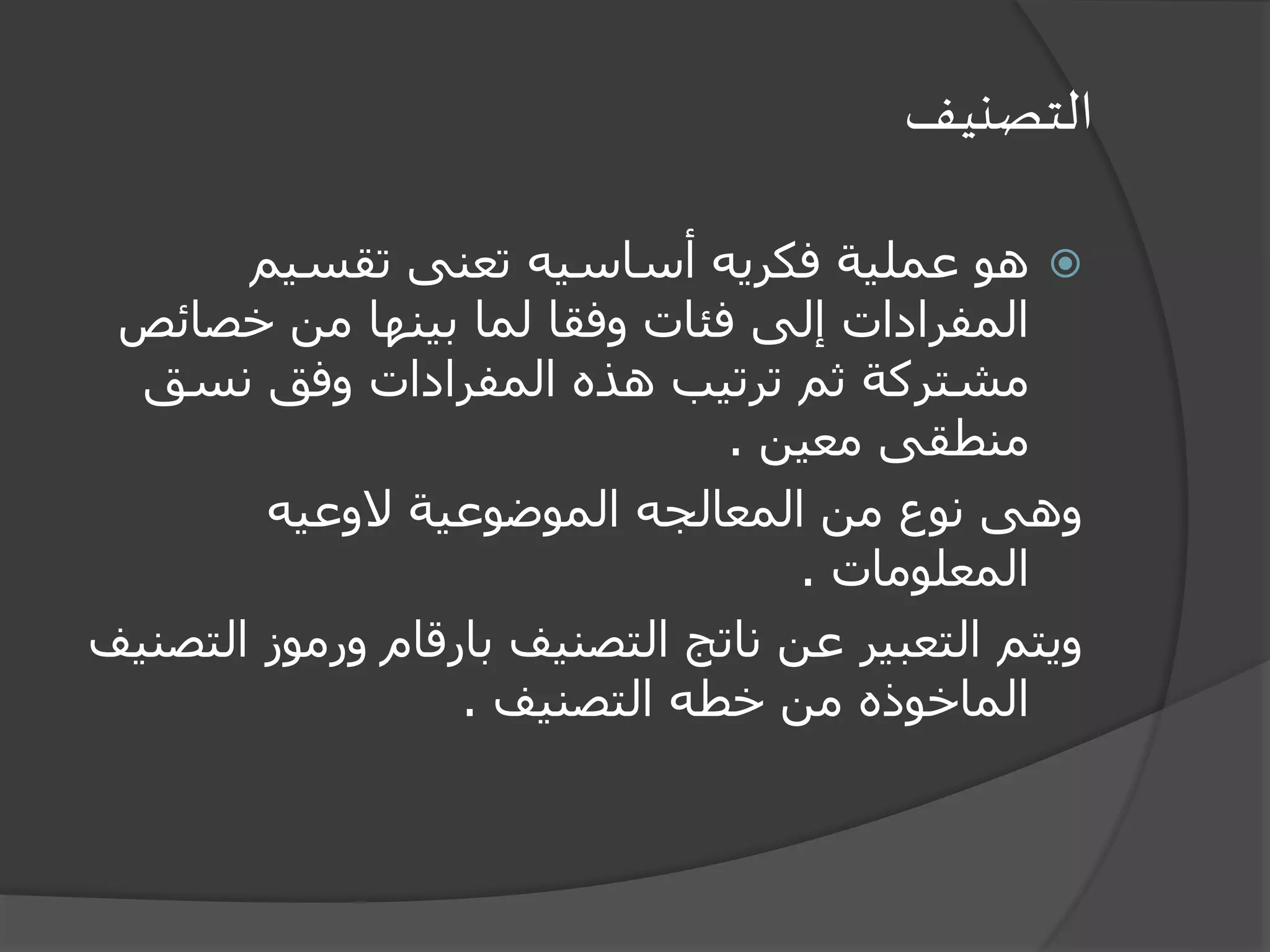 ‫التصنيف‬
‫تقسيم‬ ‫تعنى‬ ‫أساسيه‬ ‫فكريه‬ ‫عملية‬ ‫هو‬
‫خصائ‬ ‫من‬ ‫بينها‬ ‫لما‬ ‫وفقا‬ ‫فئات‬ ‫إلى‬ ‫المفرادات‬‫ص‬
‫نسق‬ ‫وفق‬ ‫المفرادات‬ ‫هذه‬ ‫ترتيب‬ ‫ثم‬ ‫مشتركة‬
‫معين‬ ‫منطقى‬.
‫الوعيه‬ ‫الموضوعية‬ ‫المعالجه‬ ‫من‬ ‫نوع‬ ‫وهى‬
‫المعلومات‬.
‫ورموز‬ ‫بارقام‬ ‫التصنيف‬ ‫ناتج‬ ‫عن‬ ‫التعبير‬ ‫ويتم‬‫التصنيف‬
‫التصنيف‬ ‫خطه‬ ‫من‬ ‫الماخوذه‬.
 