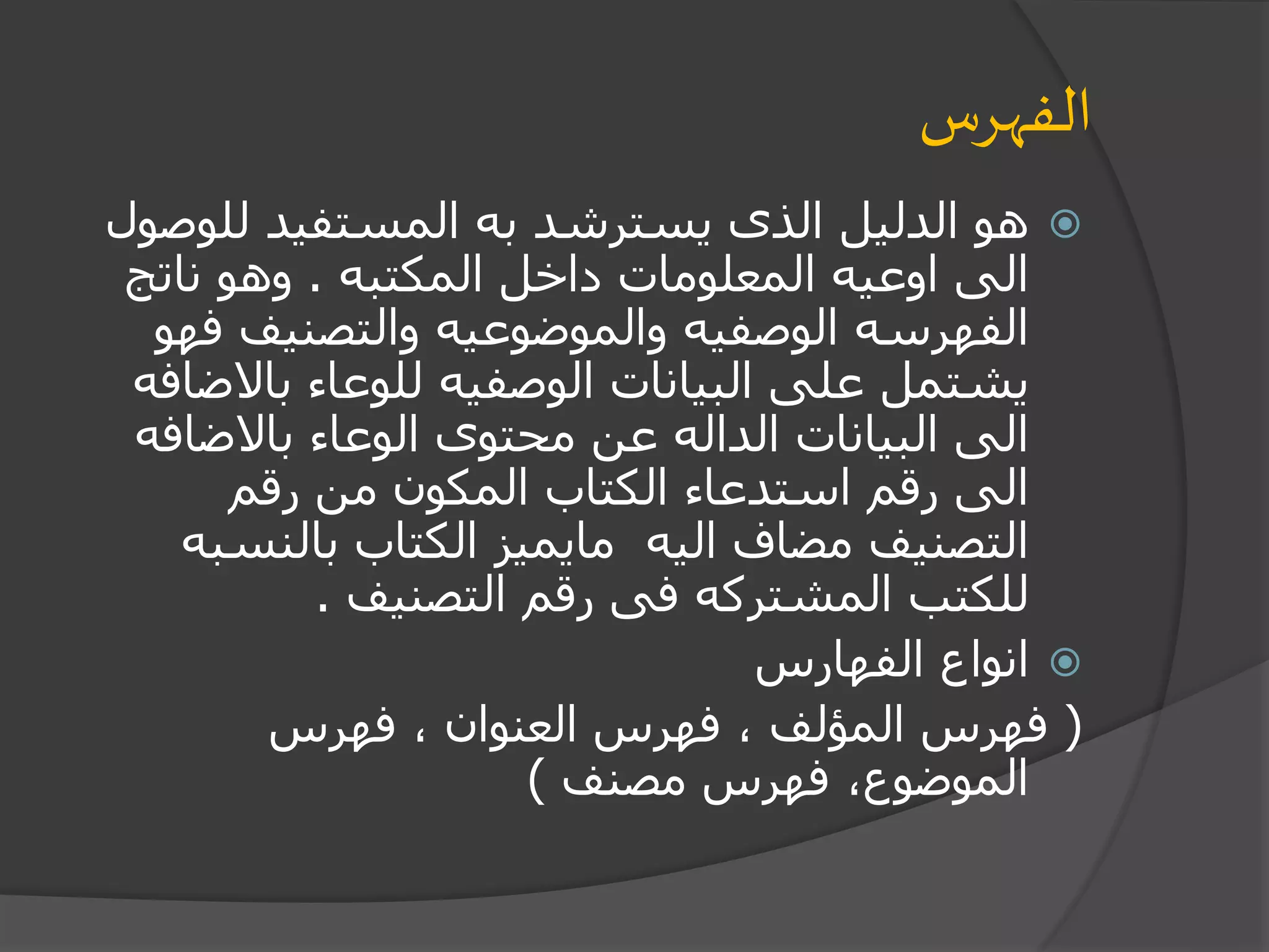 ‫الفهرس‬
‫للو‬ ‫المستفيد‬ ‫به‬ ‫يسترشد‬ ‫الذى‬ ‫الدليل‬ ‫هو‬‫صول‬
‫المكتبه‬ ‫داخل‬ ‫المعلومات‬ ‫اوعيه‬ ‫الى‬.‫ناتج‬ ‫وهو‬
‫ف‬ ‫والتصنيف‬ ‫والموضوعيه‬ ‫الوصفيه‬ ‫الفهرسه‬‫هو‬
‫باال‬ ‫للوعاء‬ ‫الوصفيه‬ ‫البيانات‬ ‫على‬ ‫يشتمل‬‫ضافه‬
‫باالضاف‬ ‫الوعاء‬ ‫محتوى‬ ‫عن‬ ‫الداله‬ ‫البيانات‬ ‫الى‬‫ه‬
‫رقم‬ ‫من‬ ‫المكون‬ ‫الكتاب‬ ‫استدعاء‬ ‫رقم‬ ‫الى‬
‫بالنس‬ ‫الكتاب‬ ‫مايميز‬ ‫اليه‬ ‫مضاف‬ ‫التصنيف‬‫به‬
‫التصنيف‬ ‫رقم‬ ‫فى‬ ‫المشتركه‬ ‫للكتب‬.
‫الفهارس‬ ‫انواع‬
(‫فهرس‬ ، ‫العنوان‬ ‫فهرس‬ ، ‫المؤلف‬ ‫فهرس‬
‫مصنف‬ ‫فهرس‬ ،‫الموضوع‬)
 