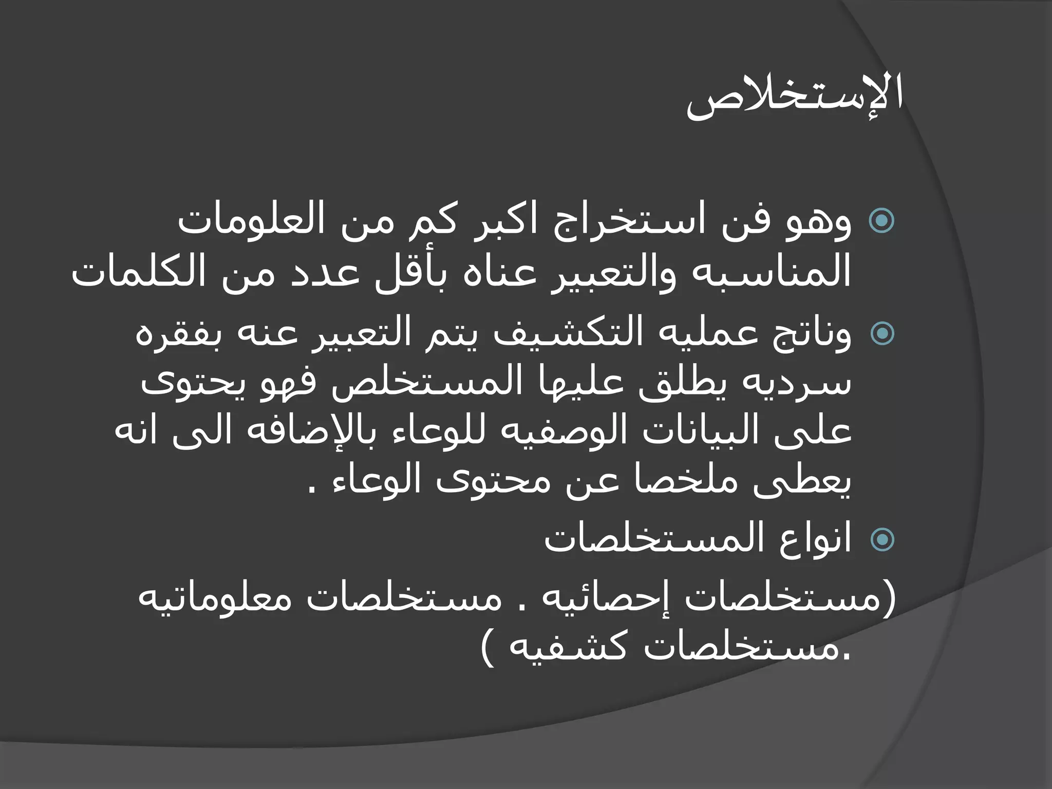 ‫اإلستخالص‬
‫العلومات‬ ‫من‬ ‫كم‬ ‫اكبر‬ ‫استخراج‬ ‫فن‬ ‫وهو‬
‫الك‬ ‫من‬ ‫عدد‬ ‫بأقل‬ ‫عناه‬ ‫والتعبير‬ ‫المناسبه‬‫لمات‬
‫ب‬ ‫عنه‬ ‫التعبير‬ ‫يتم‬ ‫التكشيف‬ ‫عمليه‬ ‫وناتج‬‫فقره‬
‫يحتوى‬ ‫فهو‬ ‫المستخلص‬ ‫عليها‬ ‫يطلق‬ ‫سرديه‬
‫الى‬ ‫باإلضافه‬ ‫للوعاء‬ ‫الوصفيه‬ ‫البيانات‬ ‫على‬‫انه‬
‫الوعاء‬ ‫محتوى‬ ‫عن‬ ‫ملخصا‬ ‫يعطى‬.
‫المستخلصات‬ ‫انواع‬
(‫إحصائيه‬ ‫مستخلصات‬.‫معلوماتي‬ ‫مستخلصات‬‫ه‬
.‫كشفيه‬ ‫مستخلصات‬)
 