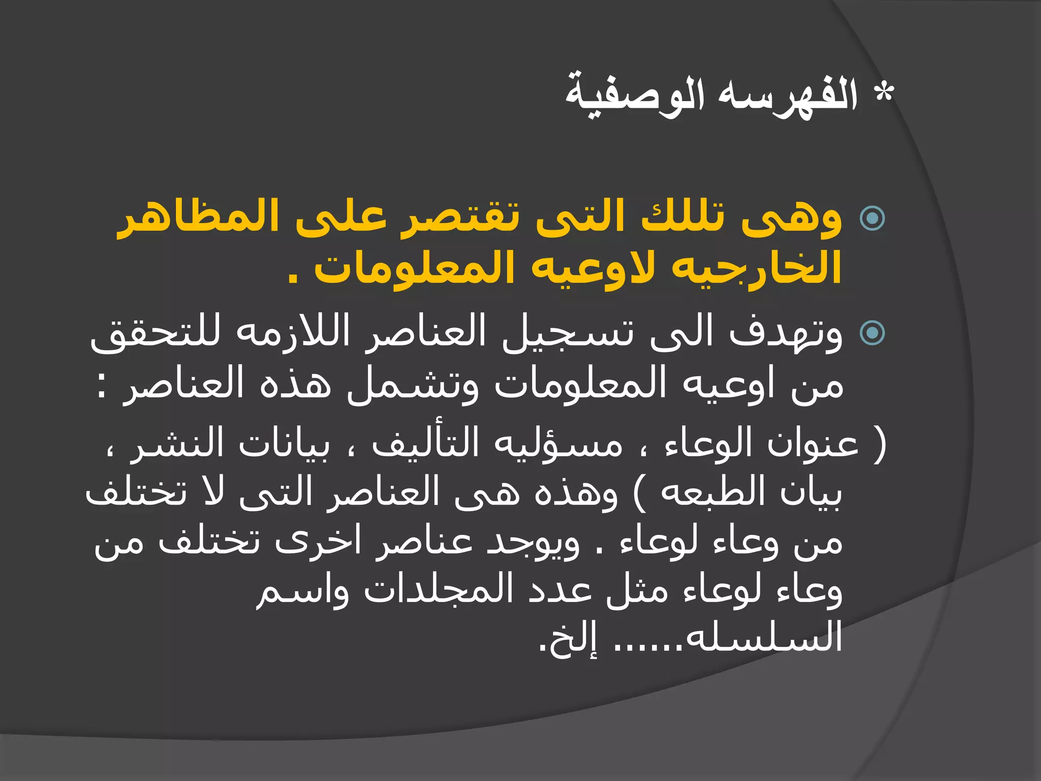 *‫الوصفية‬ ‫الفهرسه‬
‫المظاهر‬ ‫على‬ ‫تقتصر‬ ‫التى‬ ‫تللك‬ ‫وهى‬
‫المعلومات‬ ‫الوعيه‬ ‫الخارجيه‬.
‫للتحق‬ ‫الالزمه‬ ‫العناصر‬ ‫تسجيل‬ ‫الى‬ ‫وتهدف‬‫ق‬
‫العناصر‬ ‫هذه‬ ‫وتشمل‬ ‫المعلومات‬ ‫اوعيه‬ ‫من‬:
(‫النش‬ ‫بيانات‬ ، ‫التأليف‬ ‫مسؤليه‬ ، ‫الوعاء‬ ‫عنوان‬، ‫ر‬
‫الطبعه‬ ‫بيان‬)‫تختل‬ ‫ال‬ ‫التى‬ ‫العناصر‬ ‫هى‬ ‫وهذه‬‫ف‬
‫لوعاء‬ ‫وعاء‬ ‫من‬.‫من‬ ‫تختلف‬ ‫اخرى‬ ‫عناصر‬ ‫ويوجد‬
‫واسم‬ ‫المجلدات‬ ‫عدد‬ ‫مثل‬ ‫لوعاء‬ ‫وعاء‬
‫السلسله‬......‫إلخ‬.
 