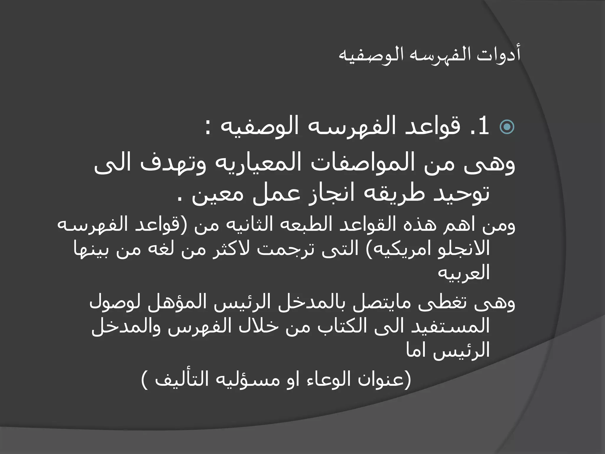 ‫الوصفيه‬ ‫الفهرسه‬ ‫أدوات‬
1.‫الوصفيه‬ ‫الفهرسه‬ ‫قواعد‬:
‫الى‬ ‫وتهدف‬ ‫المعياريه‬ ‫المواصفات‬ ‫من‬ ‫وهى‬
‫معين‬ ‫عمل‬ ‫انجاز‬ ‫طريقه‬ ‫توحيد‬.
‫من‬ ‫الثانيه‬ ‫الطبعه‬ ‫القواعد‬ ‫هذه‬ ‫اهم‬ ‫ومن‬(‫الفهرسه‬ ‫قواعد‬
‫امريكيه‬ ‫االنجلو‬)‫بين‬ ‫من‬ ‫لغه‬ ‫من‬ ‫الكثر‬ ‫ترجمت‬ ‫التى‬‫ها‬
‫العربيه‬
‫لوصول‬ ‫المؤهل‬ ‫الرئيس‬ ‫بالمدخل‬ ‫مايتصل‬ ‫تغطى‬ ‫وهى‬
‫والمدخل‬ ‫الفهرس‬ ‫خالل‬ ‫من‬ ‫الكتاب‬ ‫الى‬ ‫المستفيد‬
‫اما‬ ‫الرئيس‬
(‫التأليف‬ ‫مسؤليه‬ ‫او‬ ‫الوعاء‬ ‫عنوان‬)
 