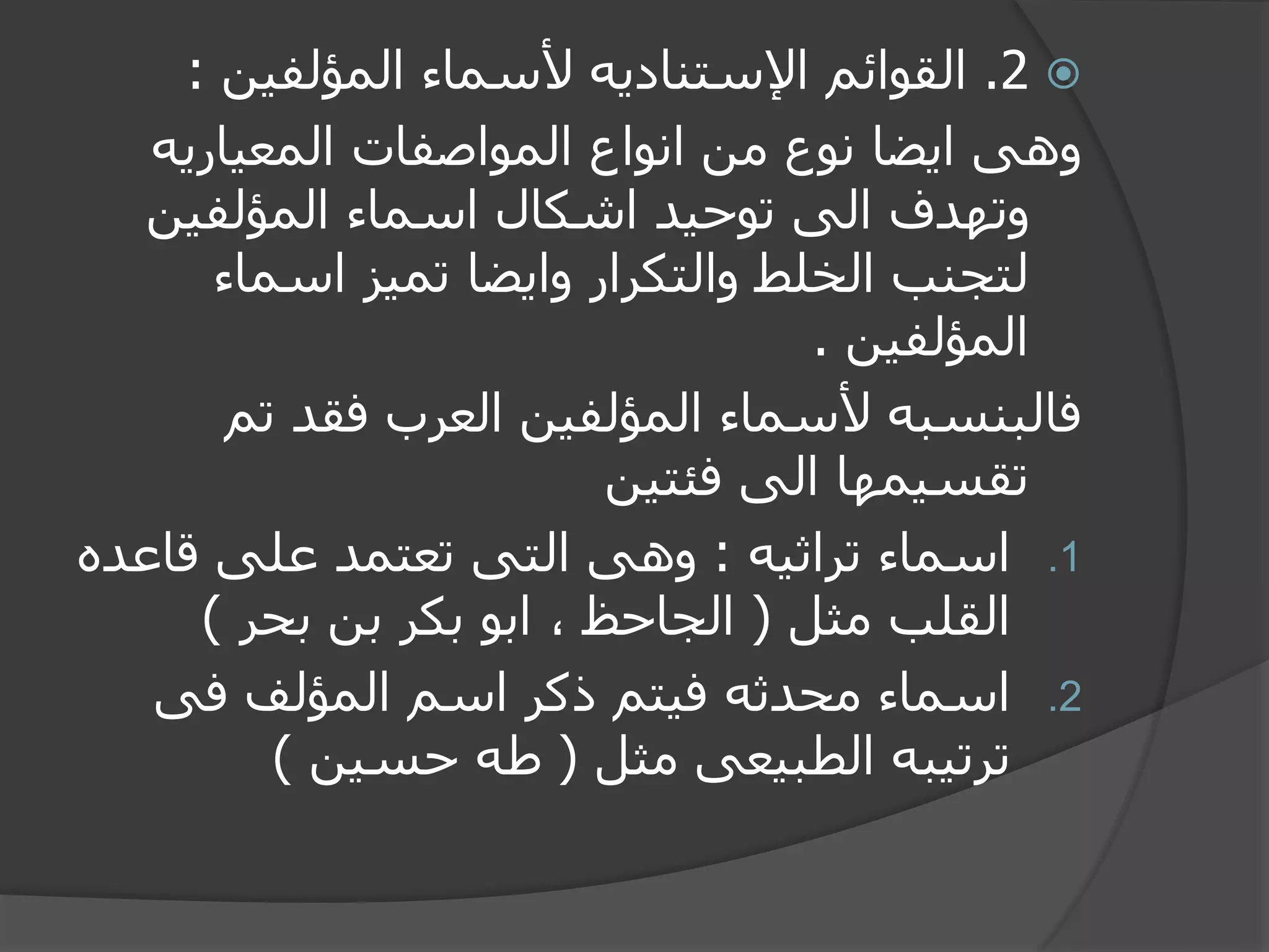 2.‫المؤلفين‬ ‫ألسماء‬ ‫اإلستناديه‬ ‫القوائم‬:
‫المعياريه‬ ‫المواصفات‬ ‫انواع‬ ‫من‬ ‫نوع‬ ‫ايضا‬ ‫وهى‬
‫المؤلفين‬ ‫اسماء‬ ‫اشكال‬ ‫توحيد‬ ‫الى‬ ‫وتهدف‬
‫اسماء‬ ‫تميز‬ ‫وايضا‬ ‫والتكرار‬ ‫الخلط‬ ‫لتجنب‬
‫المؤلفين‬.
‫تم‬ ‫فقد‬ ‫العرب‬ ‫المؤلفين‬ ‫ألسماء‬ ‫فالبنسبه‬
‫فئتين‬ ‫الى‬ ‫تقسيمها‬
.1‫تراثيه‬ ‫اسماء‬:‫قاع‬ ‫على‬ ‫تعتمد‬ ‫التى‬ ‫وهى‬‫ده‬
‫مثل‬ ‫القلب‬(‫بحر‬ ‫بن‬ ‫بكر‬ ‫ابو‬ ، ‫الجاحظ‬)
.2‫فى‬ ‫المؤلف‬ ‫اسم‬ ‫ذكر‬ ‫فيتم‬ ‫محدثه‬ ‫اسماء‬
‫مثل‬ ‫الطبيعى‬ ‫ترتيبه‬(‫حسين‬ ‫طه‬)
 