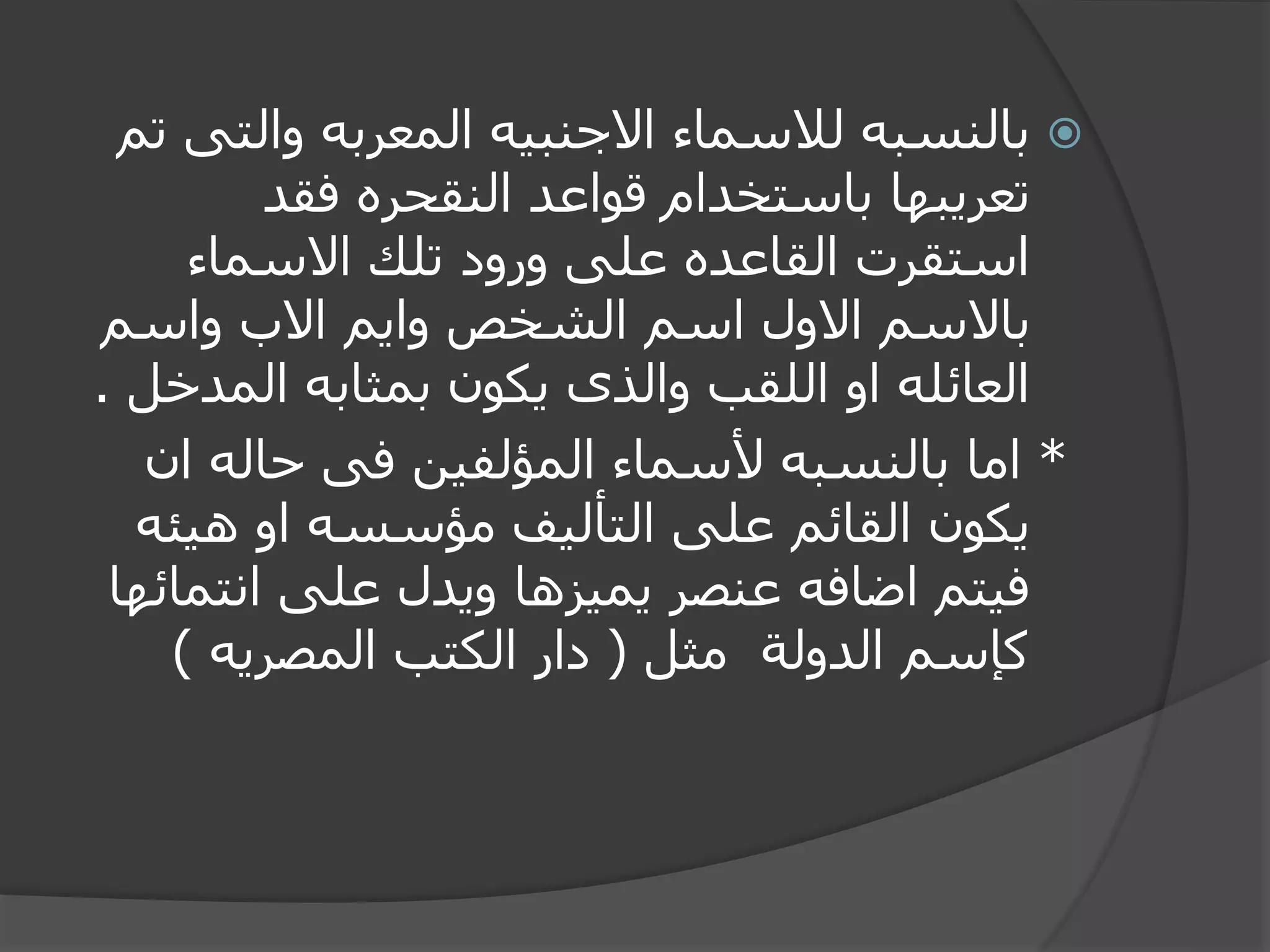 ‫والت‬ ‫المعربه‬ ‫االجنبيه‬ ‫لالسماء‬ ‫بالنسبه‬‫تم‬ ‫ى‬
‫فقد‬ ‫النقحره‬ ‫قواعد‬ ‫باستخدام‬ ‫تعريبها‬
‫االسماء‬ ‫تلك‬ ‫ورود‬ ‫على‬ ‫القاعده‬ ‫استقرت‬
‫واسم‬ ‫االب‬ ‫وايم‬ ‫الشخص‬ ‫اسم‬ ‫االول‬ ‫باالسم‬
‫المد‬ ‫بمثابه‬ ‫يكون‬ ‫والذى‬ ‫اللقب‬ ‫او‬ ‫العائله‬‫خل‬.
*‫ان‬ ‫حاله‬ ‫فى‬ ‫المؤلفين‬ ‫ألسماء‬ ‫بالنسبه‬ ‫اما‬
‫هيئ‬ ‫او‬ ‫مؤسسه‬ ‫التأليف‬ ‫على‬ ‫القائم‬ ‫يكون‬‫ه‬
‫انت‬ ‫على‬ ‫ويدل‬ ‫يميزها‬ ‫عنصر‬ ‫اضافه‬ ‫فيتم‬‫مائها‬
‫مثل‬ ‫الدولة‬ ‫كإسم‬(‫المصريه‬ ‫الكتب‬ ‫دار‬)
 