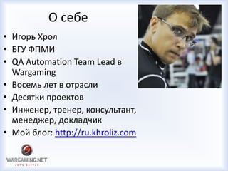 О себе
• Игорь Хрол
• БГУ ФПМИ
• QA Automation Team Lead в
Wargaming
• Восемь лет в отрасли
• Десятки проектов
• Инженер, тренер, консультант,
менеджер, докладчик
• Мой блог: http://ru.khroliz.com
 