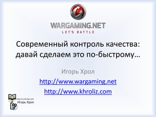 Современный контроль качества:
давай сделаем это по-быстрому…
Игорь Хрол
http://www.wargaming.net
http://www.khroliz.com
 