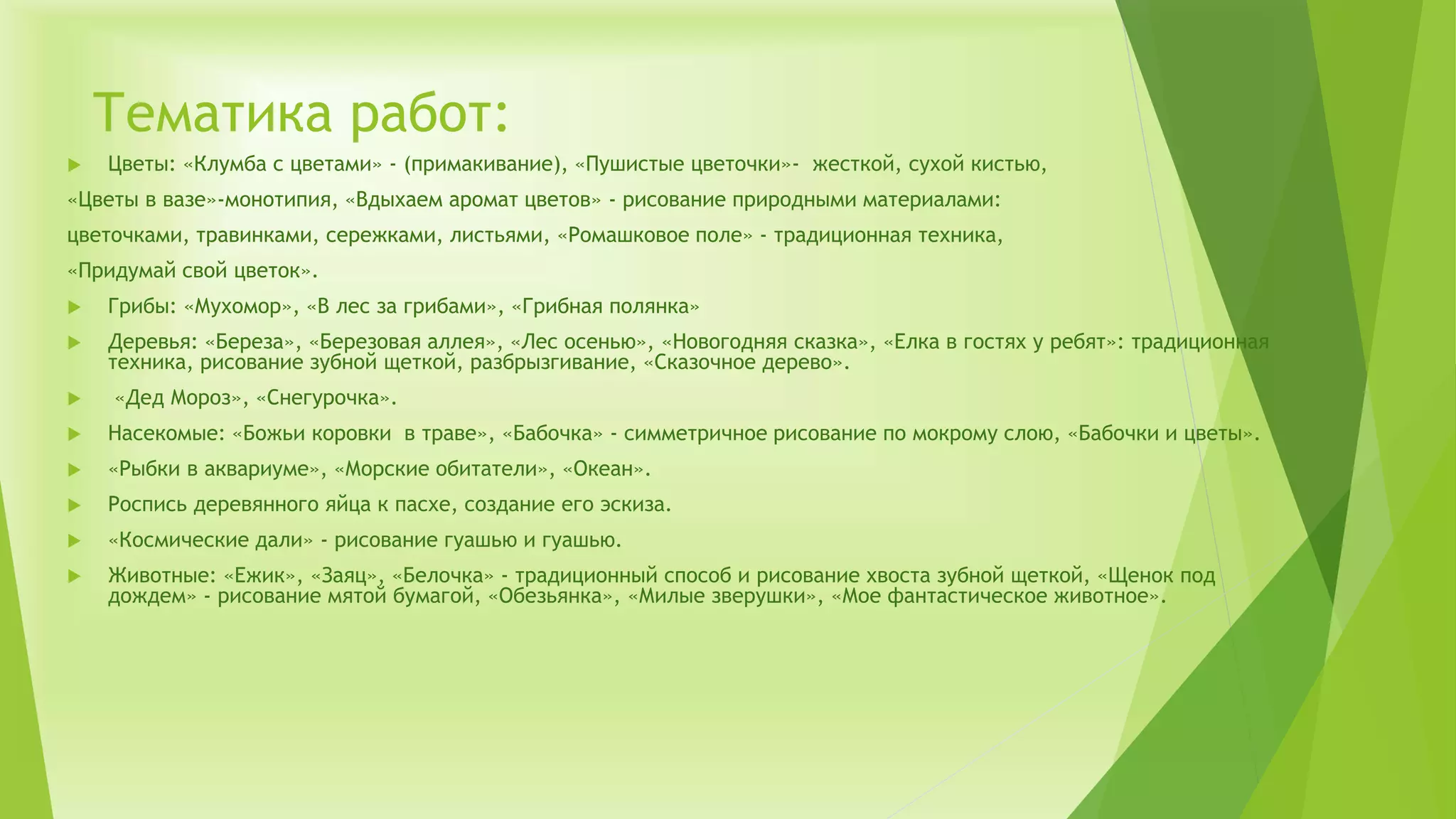 Тематика работ:
 Цветы: «Клумба с цветами» - (примакивание), «Пушистые цветочки»- жесткой, сухой кистью,
«Цветы в вазе»-монотипия, «Вдыхаем аромат цветов» - рисование природными материалами:
цветочками, травинками, сережками, листьями, «Ромашковое поле» - традиционная техника,
«Придумай свой цветок».
 Грибы: «Мухомор», «В лес за грибами», «Грибная полянка»
 Деревья: «Береза», «Березовая аллея», «Лес осенью», «Новогодняя сказка», «Елка в гостях у ребят»: традиционная
техника, рисование зубной щеткой, разбрызгивание, «Сказочное дерево».
 «Дед Мороз», «Снегурочка».
 Насекомые: «Божьи коровки в траве», «Бабочка» - симметричное рисование по мокрому слою, «Бабочки и цветы».
 «Рыбки в аквариуме», «Морские обитатели», «Океан».
 Роспись деревянного яйца к пасхе, создание его эскиза.
 «Космические дали» - рисование гуашью и гуашью.
 Животные: «Ежик», «Заяц», «Белочка» - традиционный способ и рисование хвоста зубной щеткой, «Щенок под
дождем» - рисование мятой бумагой, «Обезьянка», «Милые зверушки», «Мое фантастическое животное».
 