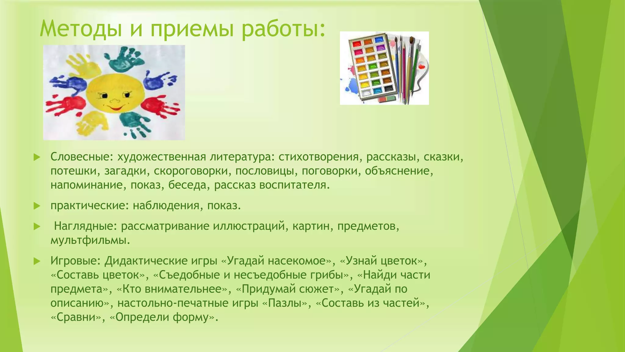 Методы и приемы работы:
 Словесные: художественная литература: стихотворения, рассказы, сказки,
потешки, загадки, скороговорки, пословицы, поговорки, объяснение,
напоминание, показ, беседа, рассказ воспитателя.
 практические: наблюдения, показ.
 Наглядные: рассматривание иллюстраций, картин, предметов,
мультфильмы.
 Игровые: Дидактические игры «Угадай насекомое», «Узнай цветок»,
«Составь цветок», «Съедобные и несъедобные грибы», «Найди части
предмета», «Кто внимательнее», «Придумай сюжет», «Угадай по
описанию», настольно-печатные игры «Пазлы», «Составь из частей»,
«Сравни», «Определи форму».
 