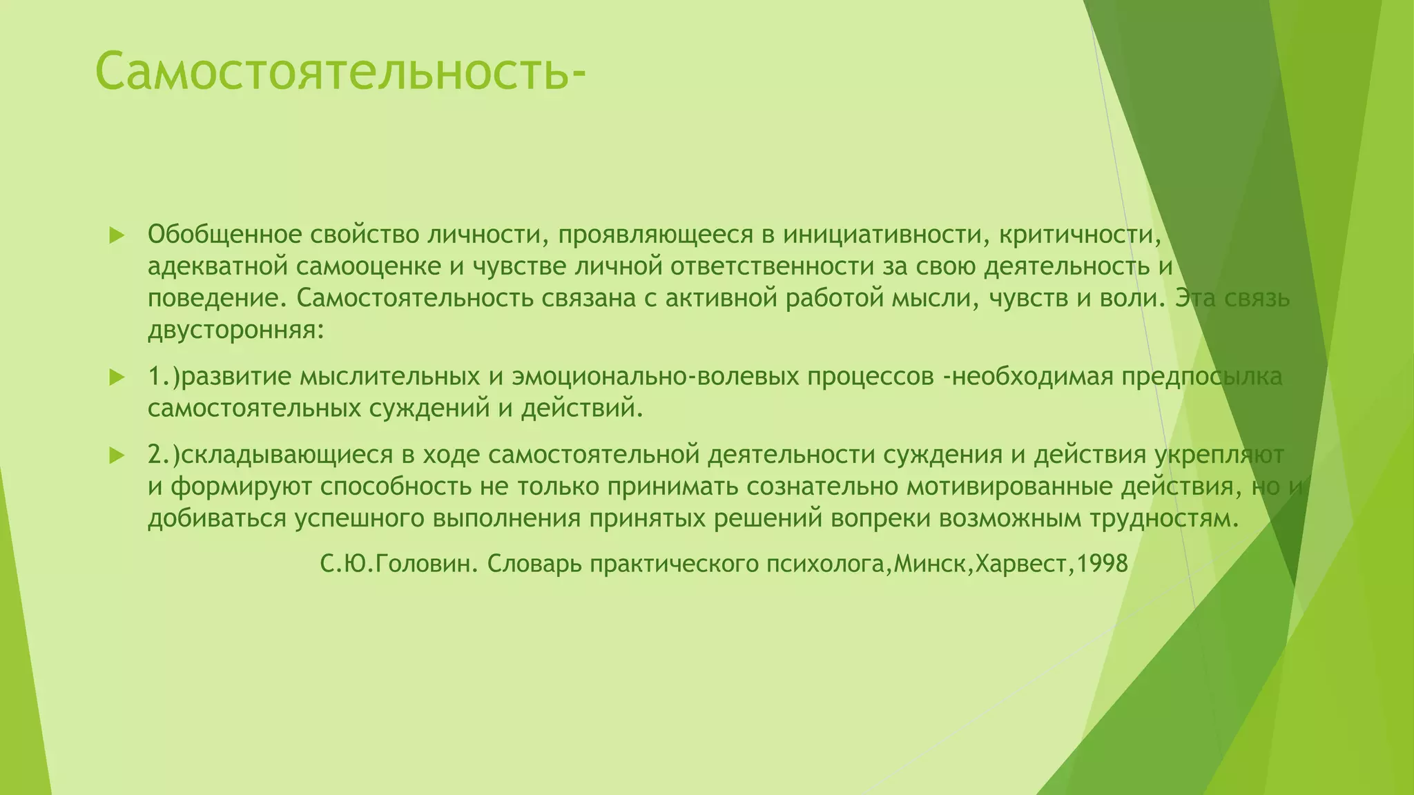 Самостоятельность-
 Обобщенное свойство личности, проявляющееся в инициативности, критичности,
адекватной самооценке и чувстве личной ответственности за свою деятельность и
поведение. Самостоятельность связана с активной работой мысли, чувств и воли. Эта связь
двусторонняя:
 1.)развитие мыслительных и эмоционально-волевых процессов -необходимая предпосылка
самостоятельных суждений и действий.
 2.)складывающиеся в ходе самостоятельной деятельности суждения и действия укрепляют
и формируют способность не только принимать сознательно мотивированные действия, но и
добиваться успешного выполнения принятых решений вопреки возможным трудностям.
С.Ю.Головин. Словарь практического психолога,Минск,Харвест,1998
 