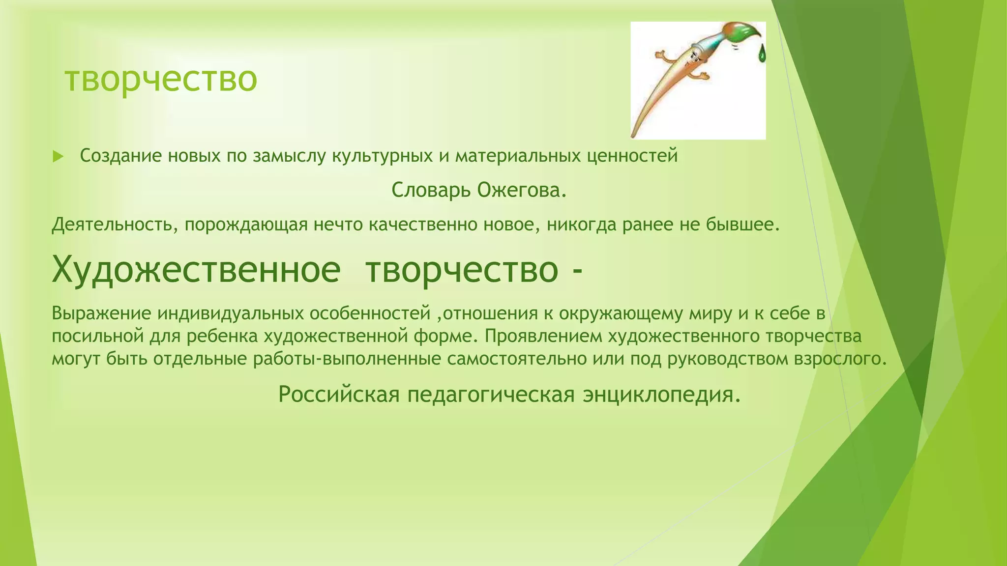 творчество
 Создание новых по замыслу культурных и материальных ценностей
Словарь Ожегова.
Деятельность, порождающая нечто качественно новое, никогда ранее не бывшее.
Художественное творчество -
Выражение индивидуальных особенностей ,отношения к окружающему миру и к себе в
посильной для ребенка художественной форме. Проявлением художественного творчества
могут быть отдельные работы-выполненные самостоятельно или под руководством взрослого.
Российская педагогическая энциклопедия.
 