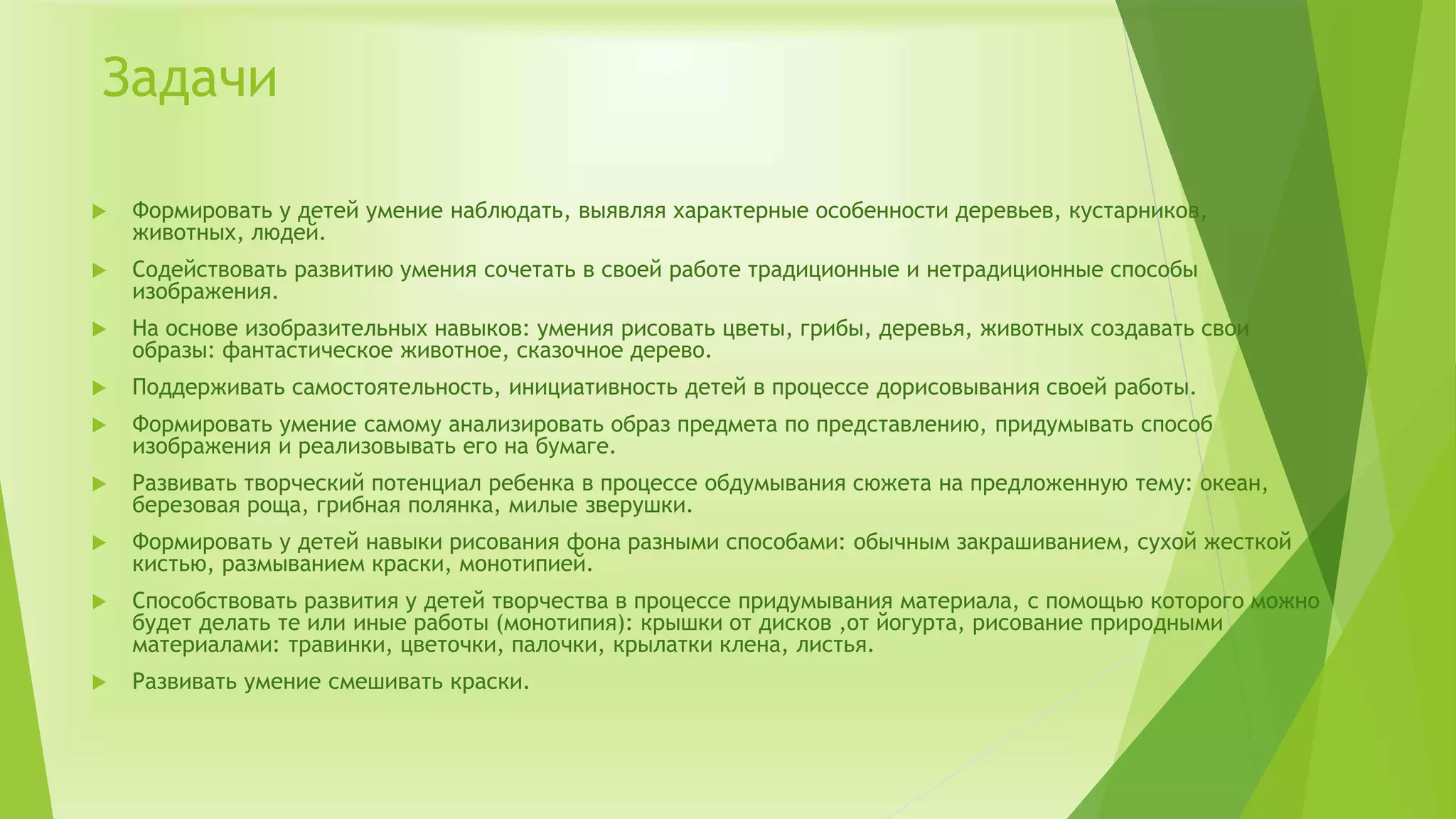 Задачи
 Формировать у детей умение наблюдать, выявляя характерные особенности деревьев, кустарников,
животных, людей.
 Содействовать развитию умения сочетать в своей работе традиционные и нетрадиционные способы
изображения.
 На основе изобразительных навыков: умения рисовать цветы, грибы, деревья, животных создавать свои
образы: фантастическое животное, сказочное дерево.
 Поддерживать самостоятельность, инициативность детей в процессе дорисовывания своей работы.
 Формировать умение самому анализировать образ предмета по представлению, придумывать способ
изображения и реализовывать его на бумаге.
 Развивать творческий потенциал ребенка в процессе обдумывания сюжета на предложенную тему: океан,
березовая роща, грибная полянка, милые зверушки.
 Формировать у детей навыки рисования фона разными способами: обычным закрашиванием, сухой жесткой
кистью, размыванием краски, монотипией.
 Способствовать развития у детей творчества в процессе придумывания материала, с помощью которого можно
будет делать те или иные работы (монотипия): крышки от дисков ,от йогурта, рисование природными
материалами: травинки, цветочки, палочки, крылатки клена, листья.
 Развивать умение смешивать краски.
 