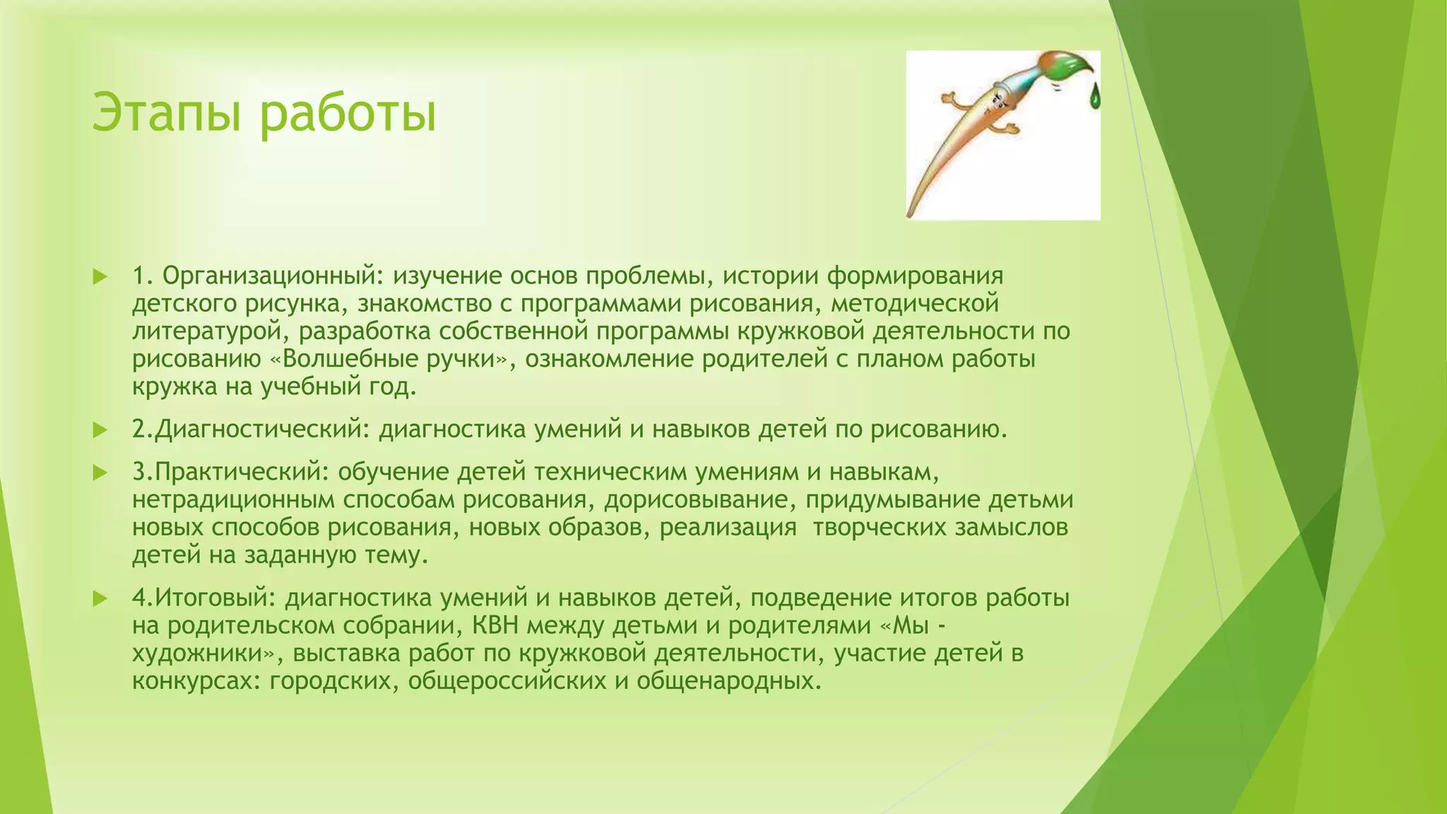 Этапы работы
 1. Организационный: изучение основ проблемы, истории формирования
детского рисунка, знакомство с программами рисования, методической
литературой, разработка собственной программы кружковой деятельности по
рисованию «Волшебные ручки», ознакомление родителей с планом работы
кружка на учебный год.
 2.Диагностический: диагностика умений и навыков детей по рисованию.
 3.Практический: обучение детей техническим умениям и навыкам,
нетрадиционным способам рисования, дорисовывание, придумывание детьми
новых способов рисования, новых образов, реализация творческих замыслов
детей на заданную тему.
 4.Итоговый: диагностика умений и навыков детей, подведение итогов работы
на родительском собрании, КВН между детьми и родителями «Мы -
художники», выставка работ по кружковой деятельности, участие детей в
конкурсах: городских, общероссийских и общенародных.
 
