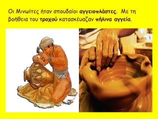 Οι Μινωίτες ήταν σπουδαίοι αγγειοπλάστες. Με τη
βοήθεια του τροχού κατασκέυαζαν πήλινα αγγεία.
 