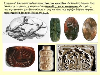 Στη μινωική Κρήτη αναπτύχθηκε και η τέχνη των σφραγίδων. Οι Μινωίτες έμποροι, όταν
έκλειναν μια συμφωνία, χρησιμοποιούσαν σφραγίδες, για να υπογράφουν. Οι τεχνίτες,
που τις έφτιαχναν, γυάλιζαν πολύτιμες πέτρες και πάνω τους χάραζαν διάφορα σχήματα.
Καμιά σφραγίδα δεν ήταν ίδια με την άλλη.
 