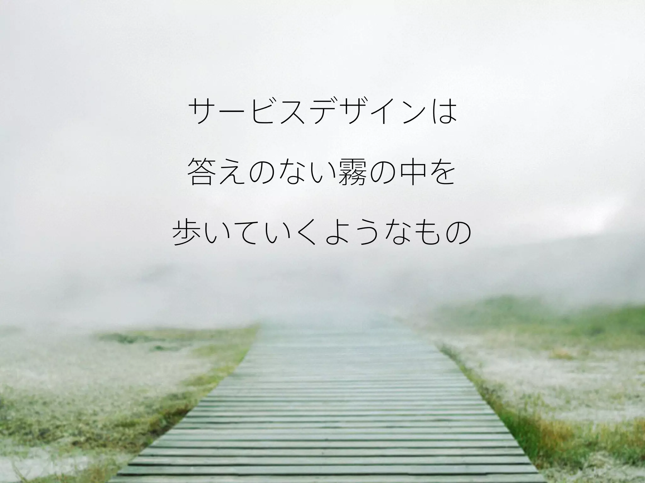 サービスデザインは
答えのない霧の中を 
歩いていくようなもの
 