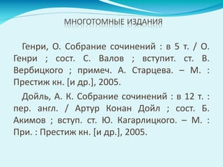 Генри, О. Собрание сочинений : в 5 т. / О.
Генри ; сост. С. Валов ; вступит. ст. В.
Вербицкого ; примеч. А. Старцева. – М. :
Престиж кн. [и др.], 2005.
Дойль, А. К. Собрание сочинений : в 12 т. :
пер. англ. / Артур Конан Дойл ; сост. Б.
Акимов ; вступ. ст. Ю. Кагарлицкого. – М. :
При. : Престиж кн. [и др.], 2005.
 