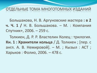 Большакова, Н. В. Аргуновские мастера : в 2
ч. Ч. 1 / Н. В. Большакова. – М. : Компания
Спутник+, 2006. – 259 с.
Толкиен, Д. Р. Р. Властелин Колец : трилогия.
Кн. 1 : Хранители кольца / Д. Толкиен ; [пер. с
англ. А. В. Немировой]. – М. ; Кызыл : АСТ ;
Харьков : Фолио, 2006. – 478 с.
 