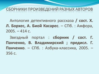 Антология детективного рассказа / сост. Х.
Л. Борхес, А. Биой Касарес. – СПб. : Амфора,
2005. – 414 с.
Звездный портал : сборник / сост. Г.
Панченко, В. Владимирский ; предисл. Г.
Панченко. – СПб. : Азбука-классика, 2005. –
356 с.
 