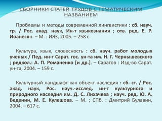 Проблемы и методы современной лингвистики : сб. науч.
тр. / Рос. акад. наук, Ин-т языкознания ; отв. ред. Е. Р.
Иоанесян. – М. : ИЯЗ, 2005. – 258 с.
Культура, язык, словесность : сб. науч. работ молодых
ученых / Пед. ин-т Сарат. гос. ун-та им. Н. Г. Чернышевского
; редкол.: А. П. Романенко [и др.]. – Саратов : Изд-во Сарат.
ун-та, 2004. – 159 с.
Культурный ландшафт как объект наследия : сб. ст. / Рос.
акад. наук, Рос. науч.-исслед. ин-т культурного и
природного наследия им. Д. С. Лихачева ; науч. ред. Ю. А.
Веденин, М. Е. Кулешова. – М. ; СПб. : Дмитрий Булавин,
2004. – 617 с.
 