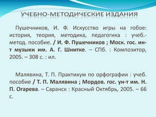 Пушечников, И. Ф. Искусство игры на гобое:
история, теория, методика, педагогика : учеб.-
метод. пособие. / И. Ф. Пушечников ; Моск. гос. ин-
т музыки им. А. Г. Шнитке. – СПб. : Композитор,
2005. – 308 с. : ил.
Малявина, Т. П. Практикум по орфографии : учеб.
пособие / Т. П. Малявина ; Мордов. гос. ун-т им. Н.
П. Огарева. – Саранск : Красный Октябрь, 2005. – 66
с.
 