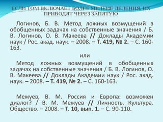 Логинов, Б. В. Метод ложных возмущений в
обобщенных задачах на собственные значения / Б.
В. Логинов, О. В. Макеева // Доклады Академии
наук / Рос. акад. наук. – 2008. – Т. 419, № 2. – С. 160-
163.
или
Метод ложных возмущений в обобщенных
задачах на собственные значения / Б. В. Логинов, О.
В. Макеева // Доклады Академии наук / Рос. акад.
наук. – 2008. – Т. 419, № 2. – С. 160-163.
Межуев, В. М. Россия и Европа: возможен
диалог? / В. М. Межуев // Личность. Культура.
Общество. – 2008. – Т. 10, вып. 1. – С. 90-110.
 