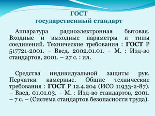 ГОСТ
государственный стандарт
Аппаратура радиоэлектронная бытовая.
Входные и выходные параметры и типы
соединений. Технические требования : ГОСТ Р
517721-2001. – Введ. 2002.01.01. – М. : Изд-во
стандартов, 2001. – 27 с. : ил.
Средства индивидуальной защиты рук.
Перчатки камерные. Общие технические
требования : ГОСТ Р 12.4.204 (ИСО 11933-2-87).
– Введ. 01.01.03. – М. : Изд-во стандартов, 2001.
– 7 с. – (Система стандартов безопасности труда).
 
