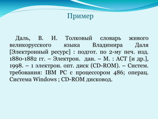 Пример
Даль, В. И. Толковый словарь живого
великорусского языка Владимира Даля
[Электронный ресурс] : подгот. по 2-му печ. изд.
1880-1882 гг. – Электрон. дан. – М. : АСТ [и др.],
1998. – 1 электрон. опт. диск (CD-ROM). – Систем.
требования: IBM PC с процессором 486; операц.
Система Windows ; CD-ROM дисковод.
 