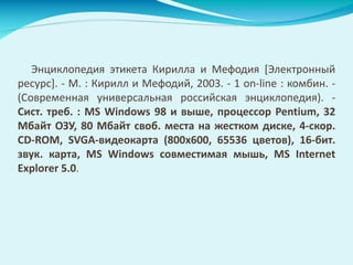 Энциклопедия этикета Кирилла и Мефодия [Электронный
ресурс]. - М. : Кирилл и Мефодий, 2003. - 1 on-line : комбин. -
(Современная универсальная российская энциклопедия). -
Сист. треб. : MS Windows 98 и выше, процессор Pentium, 32
Мбайт ОЗУ, 80 Мбайт своб. места на жестком диске, 4-скор.
CD-ROM, SVGA-видеокарта (800x600, 65536 цветов), 16-бит.
звук. карта, MS Windows совместимая мышь, MS Internet
Explorer 5.0.
 