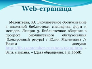 Web-страница
Мелентьева, Ю. Библиотечное обслуживание
в школьной библиотеке: специфика форм и
методов. Лекция 3. Библиотечное общение в
процессе библиотечного обслуживания
[Электронный ресурс] / Юлия Мелентьева //
Режим доступа:
http://lib.1september.ru/2004/19/19.htm. -
Загл. с экрана. – (Дата обращения: 1.11.2008).
 