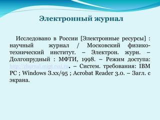 Электронный журнал
Исследовано в России [Электронные ресурсы] :
научный журнал / Московский физико-
технический институт. – Электрон. журн. –
Долгопрудный : МФТИ, 1998. – Режим доступа:
http://zhurnal.mipt.rssi.ru. – Систем. требования: IBM
PC ; Windows З.хх/95 ; Acrobat Reader 3.0. – Загл. с
экрана.
 