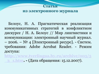 Статья
из электронного журнала
Белоус, Н. А. Прагматическая реализация
коммуникативных стратегий в конфликтном
дискурсе / Н. А. Белоус // Мир лингвистики и
коммуникации: электронный научный журнал.
– 2006. – № 4 [Электронный ресурс]. - Систем.
требования: Adobe Acrobat Reader. - Режим
доступа:
http://www.tverlingua.by.ru/archive/005/5
_3_1.htm. - (Дата обращения: 15.12.2007).
 