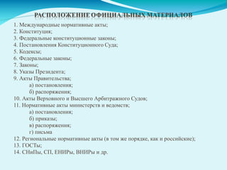 1. Международные нормативные акты;
2. Конституция;
3. Федеральные конституционные законы;
4. Постановления Конституционного Суда;
5. Кодексы;
6. Федеральные законы;
7. Законы;
8. Указы Президента;
9. Акты Правительства;
а) постановления;
б) распоряжения;
10. Акты Верховного и Высшего Арбитражного Судов;
11. Нормативные акты министерств и ведомств;
а) постановления;
б) приказы;
в) распоряжения;
г) письма
12. Региональные нормативные акты (в том же порядке, как и российские);
13. ГОСТы;
14. СНиПы, СП, ЕНИРы, ВНИРы и др.
 