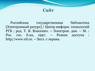 Сайт
Российская государственная библиотека
[Электронный ресурс] / Центр информ. технологий
РГБ ; ред. Т. В. Власенко. – Электрон. дан. – М. :
Рос. гос. б-ка, 1997. – Режим доступа :
http//www.rsl.ru. – Загл. с экрана.
 