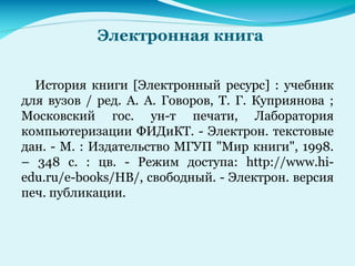 Электронная книга
История книги [Электронный ресурс] : учебник
для вузов / ред. А. А. Говоров, Т. Г. Куприянова ;
Московский гос. ун-т печати, Лаборатория
компьютеризации ФИДиКТ. - Электрон. текстовые
дан. - М. : Издательство МГУП "Мир книги", 1998.
– 348 с. : цв. - Режим доступа: http://www.hi-
edu.ru/e-books/HB/, свободный. - Электрон. версия
печ. публикации.
 