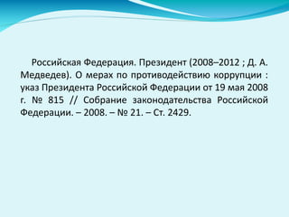 Российская Федерация. Президент (2008–2012 ; Д. А.
Медведев). О мерах по противодействию коррупции :
указ Президента Российской Федерации от 19 мая 2008
г. № 815 // Собрание законодательства Российской
Федерации. – 2008. – № 21. – Ст. 2429.
 