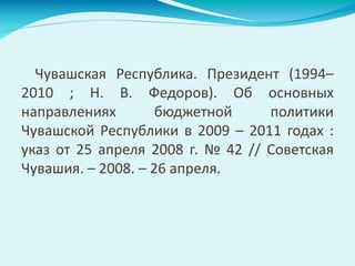 Чувашская Республика. Президент (1994–
2010 ; Н. В. Федоров). Об основных
направлениях бюджетной политики
Чувашской Республики в 2009 – 2011 годах :
указ от 25 апреля 2008 г. № 42 // Советская
Чувашия. – 2008. – 26 апреля.
 