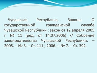 Чувашская Республика. Законы. О
государственной гражданской службе
Чувашской Республики : закон от 12 апреля 2005
г. № 11 (ред. от 14.07.2006) // Собрание
законодательства Чувашской Республики. –
2005. – № 3. – Ст. 111 ; 2006. – № 7. – Ст. 392.
 