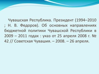 Чувашская Республика. Президент (1994–2010
; Н. В. Федоров). Об основных направлениях
бюджетной политики Чувашской Республики в
2009 – 2011 годах : указ от 25 апреля 2008 г. №
42 // Советская Чувашия. – 2008. – 26 апреля.
 