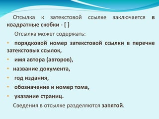 Отсылка к затекстовой ссылке заключается в
квадратные скобки - [ ]
Отсылка может содержать:
• порядковой номер затекстовой ссылки в перечне
затекстовых ссылок,
• имя автора (авторов),
• название документа,
• год издания,
• обозначение и номер тома,
• указание страниц.
Сведения в отсылке разделяются запятой.
 