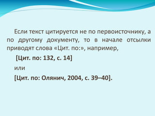 Если текст цитируется не по первоисточнику, а
по другому документу, то в начале отсылки
приводят слова «Цит. по:», например,
[Цит. по: 132, с. 14]
или
[Цит. по: Олянич, 2004, с. 39–40].
 