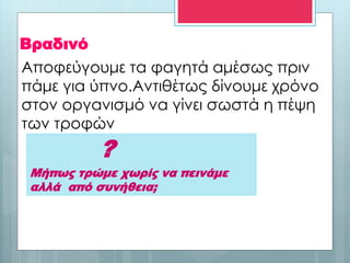 Βραδινό
?
Μήπως τρώμε χωρίς να πεινάμε
αλλά από συνήθεια;
Αποφεύγουμε τα φαγητά αμέσως πριν
πάμε για ύπνο.Αντιθέτως δίνουμε χρόνο
στον οργανισμό να γίνει σωστά η πέψη
των τροφών
 