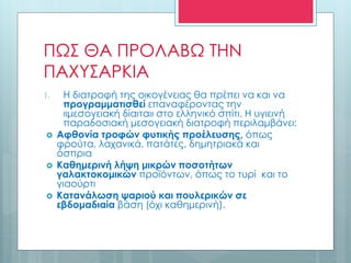 ΠΩΣ ΘΑ ΠΡΟΛΑΒΩ ΤΗΝ
ΠΑΧΥΣΑΡΚΙΑ
1. Η διατροφή της οικογένειας θα πρέπει να και να
προγραμματισθεί επαναφέροντας την
«μεσογειακή δίαιτα» στο ελληνικό σπίτι. Η υγιεινή
παραδοσιακή μεσογειακή διατροφή περιλαμβάνει:
 Αφθονία τροφών φυτικής προέλευσης, όπως
φρούτα, λαχανικά, πατάτες, δημητριακά και
όσπρια
 Καθημερινή λήψη μικρών ποσοτήτων
γαλακτοκομικών προϊόντων, όπως το τυρί και το
γιαούρτι
 Κατανάλωση ψαριού και πουλερικών σε
εβδομαδιαία βάση (όχι καθημερινή).
 