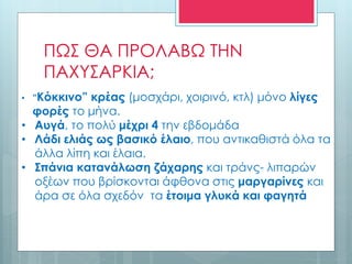 ΠΩΣ ΘΑ ΠΡΟΛΑΒΩ ΤΗΝ
ΠΑΧΥΣΑΡΚΙΑ;
• ”Κόκκινο” κρέας (μοσχάρι, χοιρινό, κτλ) μόνο λίγες
φορές το μήνα.
• Αυγά, το πολύ μέχρι 4 την εβδομάδα
• Λάδι ελιάς ως βασικό έλαιο, που αντικαθιστά όλα τα
άλλα λίπη και έλαια.
• Σπάνια κατανάλωση ζάχαρης και τράνς- λιπαρών
οξέων που βρίσκονται άφθονα στις μαργαρίνες και
άρα σε όλα σχεδόν τα έτοιμα γλυκά και φαγητά
 
