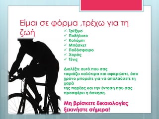 Είμαι σε φόρμα ,τρέχω για τη
ζωή  Τρέξιμο
 Ποδήλατο
 Κολύμπι
 Μπάσκετ
 Ποδόσφαιρο
 Χορός
 Τένις
Διαλέξτε αυτό που σας
ταιριάζει καλύτερα και αφιερώστε, όσο
χρόνο μπορείτε για να απολαύσετε τη
χαρά
της παρέας και την ένταση που σας
προσφέρει η άσκηση.
Μη βρίσκετε δικαιολογίες
ξεκινήστε σήμερα!
 