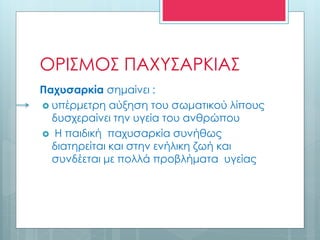 ΟΡΙΣΜΟΣ ΠΑΧΥΣΑΡΚΙΑΣ
Παχυσαρκία σημαίνει :
 υπέρμετρη αύξηση του σωματικού λίπους
δυσχεραίνει την υγεία του ανθρώπου
 Η παιδική παχυσαρκία συνήθως
διατηρείται και στην ενήλικη ζωή και
συνδέεται με πολλά προβλήματα υγείας
 